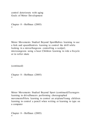 control deteriorate with aging
Goals of Motor Development
Chapter 8 - Hoffman (2005)
*
Motor Movements Studied Beyond SportBabies learning to use
a fork and spoonDentists learning to control the drill while
looking in a mirrorSurgeons controlling a scalpel;
microsurgeons using a laser Children learning to ride a bicycle
or to roller skate
(continued)
Chapter 8 - Hoffman (2005)
*
Motor Movements Studied Beyond Sport (continued)Teenagers
learning to driveDancers performing choreographed
movementsPilots learning to control an airplaneYoung children
learning to control a pencil when writing or learning to type on
a computer
Chapter 8 - Hoffman (2005)
*
 