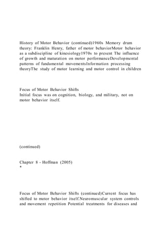 History of Motor Behavior (continued)1960s Memory drum
theory: Franklin Henry, father of motor behaviorMotor behavior
as a subdiscipline of kinesiology1970s to present The influence
of growth and maturation on motor performanceDevelopmental
patterns of fundamental movementsInformation processing
theoryThe study of motor learning and motor control in children
Focus of Motor Behavior Shifts
Initial focus was on cognition, biology, and military, not on
motor behavior itself.
(continued)
Chapter 8 - Hoffman (2005)
*
Focus of Motor Behavior Shifts (continued)Current focus has
shifted to motor behavior itself.Neuromuscular system controls
and movement repetition Potential treatments for diseases and
 