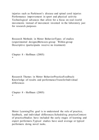 injuries such as Parkinson’s disease and spinal cord injuries
Performance improvement in sport and physical activity
Technological advances that allow for a focus on real -world
movements instead of movement invented in the laboratory just
for research purposes
Research Methods in Motor BehaviorTypes of studies
(experimental designs)Between-group Within-group
Descriptive (participants receive no treatment)
Chapter 8 - Hoffman (2005)
*
Research Themes in Motor BehaviorPracticeFeedback:
Knowledge of results and performanceTransferIndividual
differences
Chapter 8 - Hoffman (2005)
*
Motor LearningThe goal is to understand the role of practice,
feedback, and individual differences.Scheduling practiceContext
of practiceStudies have included the early stages of learning and
expert performers.Typical studies have used average or typical
performers doing novel tasks.
 