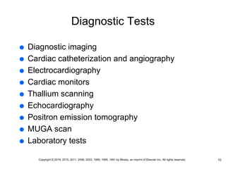 Diagnostic Tests
 Diagnostic imaging
 Cardiac catheterization and angiography
 Electrocardiography
 Cardiac monitors
 Thallium scanning
 Echocardiography
 Positron emission tomography
 MUGA scan
 Laboratory tests
10
Copyright © 2019, 2015, 2011, 2006, 2003, 1999, 1995, 1991 by Mosby, an imprint of Elsevier Inc. All rights reserved.
 