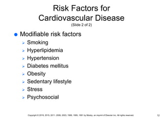 Risk Factors for
Cardiovascular Disease
(Slide 2 of 2)
 Modifiable risk factors
 Smoking
 Hyperlipidemia
 Hypertension
 Diabetes mellitus
 Obesity
 Sedentary lifestyle
 Stress
 Psychosocial
12
Copyright © 2019, 2015, 2011, 2006, 2003, 1999, 1995, 1991 by Mosby, an imprint of Elsevier Inc. All rights reserved.
 