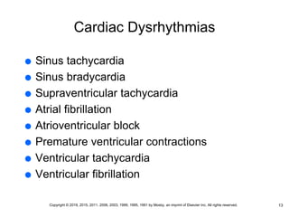Cardiac Dysrhythmias
 Sinus tachycardia
 Sinus bradycardia
 Supraventricular tachycardia
 Atrial fibrillation
 Atrioventricular block
 Premature ventricular contractions
 Ventricular tachycardia
 Ventricular fibrillation
13
Copyright © 2019, 2015, 2011, 2006, 2003, 1999, 1995, 1991 by Mosby, an imprint of Elsevier Inc. All rights reserved.
 
