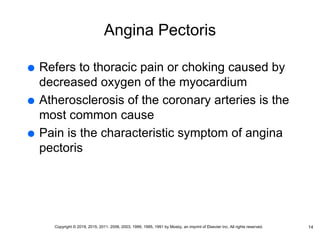 Angina Pectoris
 Refers to thoracic pain or choking caused by
decreased oxygen of the myocardium
 Atherosclerosis of the coronary arteries is the
most common cause
 Pain is the characteristic symptom of angina
pectoris
14
Copyright © 2019, 2015, 2011, 2006, 2003, 1999, 1995, 1991 by Mosby, an imprint of Elsevier Inc. All rights reserved.
 