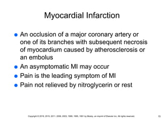 Myocardial Infarction
 An occlusion of a major coronary artery or
one of its branches with subsequent necrosis
of myocardium caused by atherosclerosis or
an embolus
 An asymptomatic MI may occur
 Pain is the leading symptom of MI
 Pain not relieved by nitroglycerin or rest
15
Copyright © 2019, 2015, 2011, 2006, 2003, 1999, 1995, 1991 by Mosby, an imprint of Elsevier Inc. All rights reserved.
 