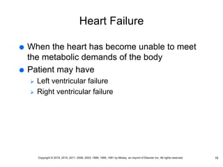 Heart Failure
 When the heart has become unable to meet
the metabolic demands of the body
 Patient may have
 Left ventricular failure
 Right ventricular failure
16
Copyright © 2019, 2015, 2011, 2006, 2003, 1999, 1995, 1991 by Mosby, an imprint of Elsevier Inc. All rights reserved.
 