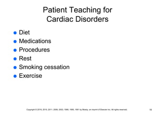 Patient Teaching for
Cardiac Disorders
 Diet
 Medications
 Procedures
 Rest
 Smoking cessation
 Exercise
18
Copyright © 2019, 2015, 2011, 2006, 2003, 1999, 1995, 1991 by Mosby, an imprint of Elsevier Inc. All rights reserved.
 