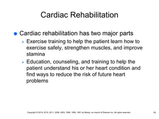 Cardiac Rehabilitation
 Cardiac rehabilitation has two major parts
 Exercise training to help the patient learn how to
exercise safely, strengthen muscles, and improve
stamina
 Education, counseling, and training to help the
patient understand his or her heart condition and
find ways to reduce the risk of future heart
problems
19
Copyright © 2019, 2015, 2011, 2006, 2003, 1999, 1995, 1991 by Mosby, an imprint of Elsevier Inc. All rights reserved.
 