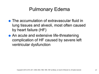 Pulmonary Edema
 The accumulation of extravascular fluid in
lung tissues and alveoli, most often caused
by heart failure (HF)
 An acute and extensive life-threatening
complication of HF caused by severe left
ventricular dysfunction
21
Copyright © 2019, 2015, 2011, 2006, 2003, 1999, 1995, 1991 by Mosby, an imprint of Elsevier Inc. All rights reserved.
 