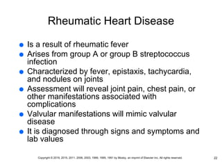 Rheumatic Heart Disease
 Is a result of rheumatic fever
 Arises from group A or group B streptococcus
infection
 Characterized by fever, epistaxis, tachycardia,
and nodules on joints
 Assessment will reveal joint pain, chest pain, or
other manifestations associated with
complications
 Valvular manifestations will mimic valvular
disease
 It is diagnosed through signs and symptoms and
lab values
22
Copyright © 2019, 2015, 2011, 2006, 2003, 1999, 1995, 1991 by Mosby, an imprint of Elsevier Inc. All rights reserved.
 
