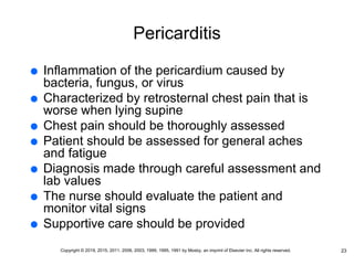 Pericarditis
 Inflammation of the pericardium caused by
bacteria, fungus, or virus
 Characterized by retrosternal chest pain that is
worse when lying supine
 Chest pain should be thoroughly assessed
 Patient should be assessed for general aches
and fatigue
 Diagnosis made through careful assessment and
lab values
 The nurse should evaluate the patient and
monitor vital signs
 Supportive care should be provided
23
Copyright © 2019, 2015, 2011, 2006, 2003, 1999, 1995, 1991 by Mosby, an imprint of Elsevier Inc. All rights reserved.
 