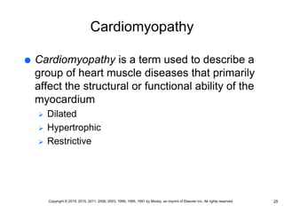Cardiomyopathy
 Cardiomyopathy is a term used to describe a
group of heart muscle diseases that primarily
affect the structural or functional ability of the
myocardium
 Dilated
 Hypertrophic
 Restrictive
25
Copyright © 2019, 2015, 2011, 2006, 2003, 1999, 1995, 1991 by Mosby, an imprint of Elsevier Inc. All rights reserved.
 