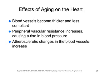Effects of Aging on the Heart
 Blood vessels become thicker and less
compliant
 Peripheral vascular resistance increases,
causing a rise in blood pressure
 Atherosclerotic changes in the blood vessels
increase
27
Copyright © 2019, 2015, 2011, 2006, 2003, 1999, 1995, 1991 by Mosby, an imprint of Elsevier Inc. All rights reserved.
 