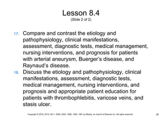 Lesson 8.4
(Slide 2 of 2)
17. Compare and contrast the etiology and
pathophysiology, clinical manifestations,
assessment, diagnostic tests, medical management,
nursing interventions, and prognosis for patients
with arterial aneurysm, Buerger’s disease, and
Raynaud’s disease.
18. Discuss the etiology and pathophysiology, clinical
manifestations, assessment, diagnostic tests,
medical management, nursing interventions, and
prognosis and appropriate patient education for
patients with thrombophlebitis, varicose veins, and
stasis ulcer.
29
Copyright © 2019, 2015, 2011, 2006, 2003, 1999, 1995, 1991 by Mosby, an imprint of Elsevier Inc. All rights reserved.
 