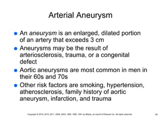 Arterial Aneurysm
 An aneurysm is an enlarged, dilated portion
of an artery that exceeds 3 cm
 Aneurysms may be the result of
arteriosclerosis, trauma, or a congenital
defect
 Aortic aneurysms are most common in men in
their 60s and 70s
 Other risk factors are smoking, hypertension,
atherosclerosis, family history of aortic
aneurysm, infarction, and trauma
34
Copyright © 2019, 2015, 2011, 2006, 2003, 1999, 1995, 1991 by Mosby, an imprint of Elsevier Inc. All rights reserved.
 