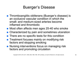 Buerger’s Disease
 Thromboangiitis obliterans (Buerger’s disease) is
an occlusive vascular condition in which the
small- and medium-sized arteries become
inflamed and thrombotic
 Most often affects men ages 25-40 who smoke
 Characterized by pain and sometimes ulceration
 There are no specific tests for this condition
 Treatment focuses mainly on modifying risk
factors and stopping smoking
 Nursing interventions focus on managing risk
factors and promoting circulation
35
Copyright © 2019, 2015, 2011, 2006, 2003, 1999, 1995, 1991 by Mosby, an imprint of Elsevier Inc. All rights reserved.
 