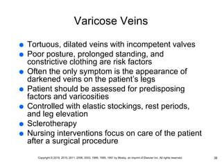 Varicose Veins
 Tortuous, dilated veins with incompetent valves
 Poor posture, prolonged standing, and
constrictive clothing are risk factors
 Often the only symptom is the appearance of
darkened veins on the patient’s legs
 Patient should be assessed for predisposing
factors and varicosities
 Controlled with elastic stockings, rest periods,
and leg elevation
 Sclerotherapy
 Nursing interventions focus on care of the patient
after a surgical procedure
38
Copyright © 2019, 2015, 2011, 2006, 2003, 1999, 1995, 1991 by Mosby, an imprint of Elsevier Inc. All rights reserved.
 