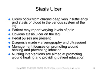 Stasis Ulcer
 Ulcers occur from chronic deep vein insufficiency
and stasis of blood in the venous system of the
leg
 Patient may report varying levels of pain
 Obvious stasis ulcer on the leg
 Pedal pulses are present
 Diagnosis made via venography and ultrasound
 Management focuses on promoting wound
healing and preventing infection
 Nursing interventions are aimed at promoting
wound healing and providing patient education
39
Copyright © 2019, 2015, 2011, 2006, 2003, 1999, 1995, 1991 by Mosby, an imprint of Elsevier Inc. All rights reserved.
 