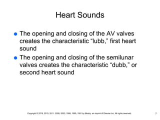 Heart Sounds
 The opening and closing of the AV valves
creates the characteristic “lubb,” first heart
sound
 The opening and closing of the semilunar
valves creates the characteristic “dubb,” or
second heart sound
7
Copyright © 2019, 2015, 2011, 2006, 2003, 1999, 1995, 1991 by Mosby, an imprint of Elsevier Inc. All rights reserved.
 