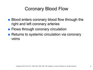 Coronary Blood Flow
 Blood enters coronary blood flow through the
right and left coronary arteries
 Flows through coronary circulation
 Returns to systemic circulation via coronary
veins
8
Copyright © 2019, 2015, 2011, 2006, 2003, 1999, 1995, 1991 by Mosby, an imprint of Elsevier Inc. All rights reserved.
 
