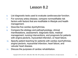 Lesson 8.2
6. List diagnostic tests used to evaluate cardiovascular function.
7. For coronary artery disease, compare nonmodifiable risk
factors with factors that are modifiable in lifestyle and health
management.
8. Describe five cardiac dysrhythmias.
9. Compare the etiology and pathophysiology, clinical
manifestations, assessment, diagnostic tests, medical
management, nursing interventions, and prognosis for patients
with angina pectoris, myocardial infarction, or heart failure.
10. Specify patient teaching for patients with cardiac dysrhythmias,
angina pectoris, myocardial infarction, heart failure, and
valvular heart disease.
11. Discuss the purposes of cardiac rehabilitation.
9
Copyright © 2019, 2015, 2011, 2006, 2003, 1999, 1995, 1991 by Mosby, an imprint of Elsevier Inc. All rights reserved.
 