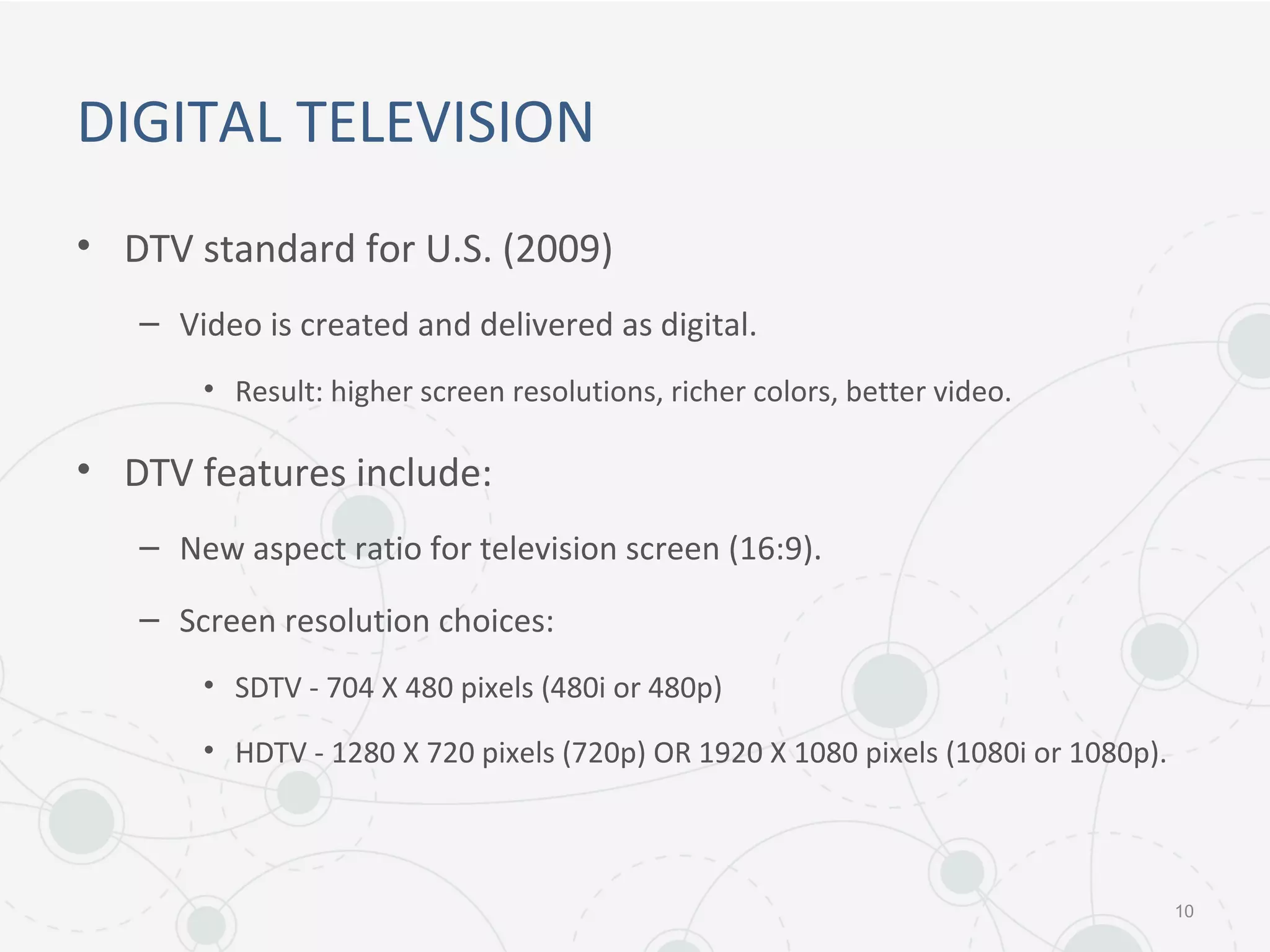 DIGITAL TELEVISION
• DTV standard for U.S. (2009)
– Video is created and delivered as digital.
• Result: higher screen resolutions, richer colors, better video.
• DTV features include:
– New aspect ratio for television screen (16:9).
– Screen resolution choices:
• SDTV - 704 X 480 pixels (480i or 480p)
• HDTV - 1280 X 720 pixels (720p) OR 1920 X 1080 pixels (1080i or 1080p).
10
 