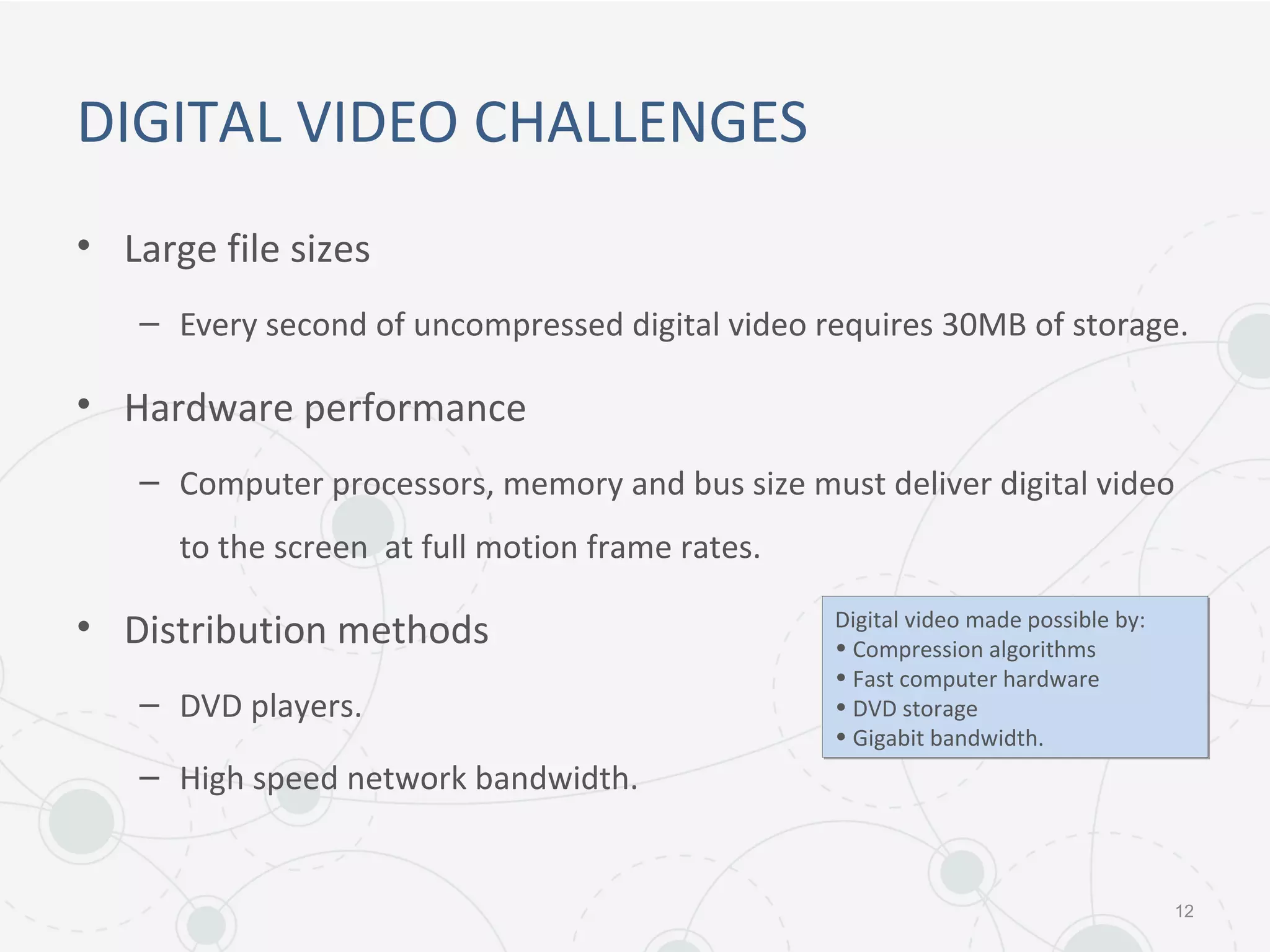 DIGITAL VIDEO CHALLENGES
• Large file sizes
– Every second of uncompressed digital video requires 30MB of storage.
• Hardware performance
– Computer processors, memory and bus size must deliver digital video
to the screen at full motion frame rates.
• Distribution methods
– DVD players.
– High speed network bandwidth.
12
Digital video made possible by:
• Compression algorithms
• Fast computer hardware
• DVD storage
• Gigabit bandwidth.
Digital video made possible by:
• Compression algorithms
• Fast computer hardware
• DVD storage
• Gigabit bandwidth.
 