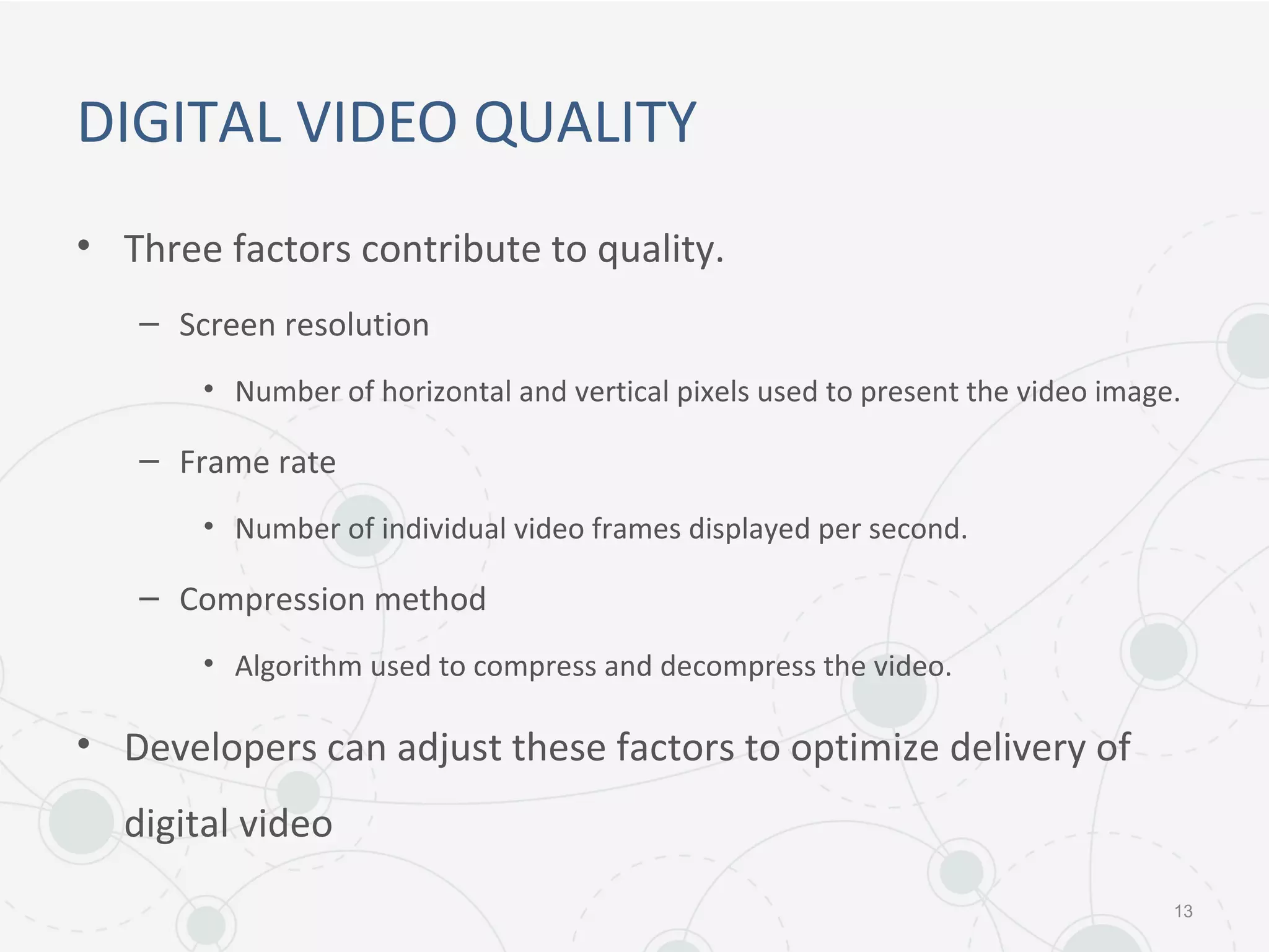 DIGITAL VIDEO QUALITY
• Three factors contribute to quality.
– Screen resolution
• Number of horizontal and vertical pixels used to present the video image.
– Frame rate
• Number of individual video frames displayed per second.
– Compression method
• Algorithm used to compress and decompress the video.
• Developers can adjust these factors to optimize delivery of
digital video
13
 