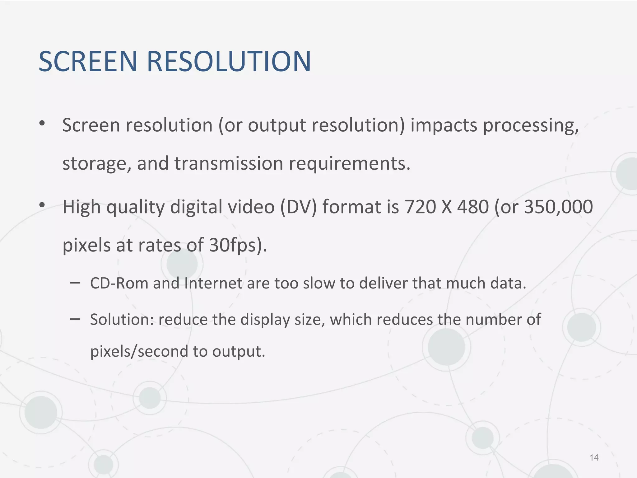 SCREEN RESOLUTION
• Screen resolution (or output resolution) impacts processing,
storage, and transmission requirements.
• High quality digital video (DV) format is 720 X 480 (or 350,000
pixels at rates of 30fps).
– CD-Rom and Internet are too slow to deliver that much data.
– Solution: reduce the display size, which reduces the number of
pixels/second to output.
14
 