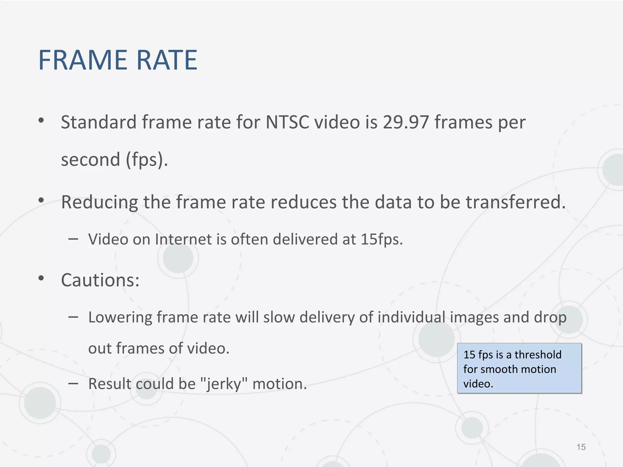 FRAME RATE
• Standard frame rate for NTSC video is 29.97 frames per
second (fps).
• Reducing the frame rate reduces the data to be transferred.
– Video on Internet is often delivered at 15fps.
• Cautions:
– Lowering frame rate will slow delivery of individual images and drop
out frames of video.
– Result could be "jerky" motion.
15
15 fps is a threshold
for smooth motion
video.
15 fps is a threshold
for smooth motion
video.
 