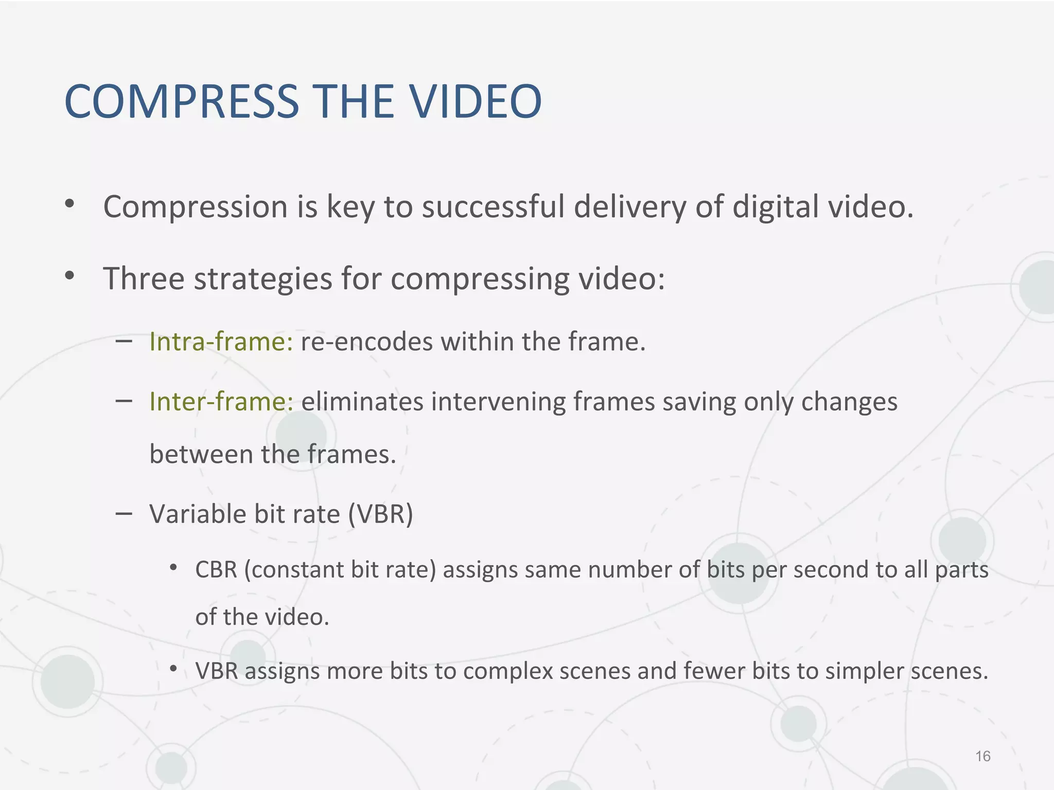 COMPRESS THE VIDEO
• Compression is key to successful delivery of digital video.
• Three strategies for compressing video:
– Intra-frame: re-encodes within the frame.
– Inter-frame: eliminates intervening frames saving only changes
between the frames.
– Variable bit rate (VBR)
• CBR (constant bit rate) assigns same number of bits per second to all parts
of the video.
• VBR assigns more bits to complex scenes and fewer bits to simpler scenes.
16
 