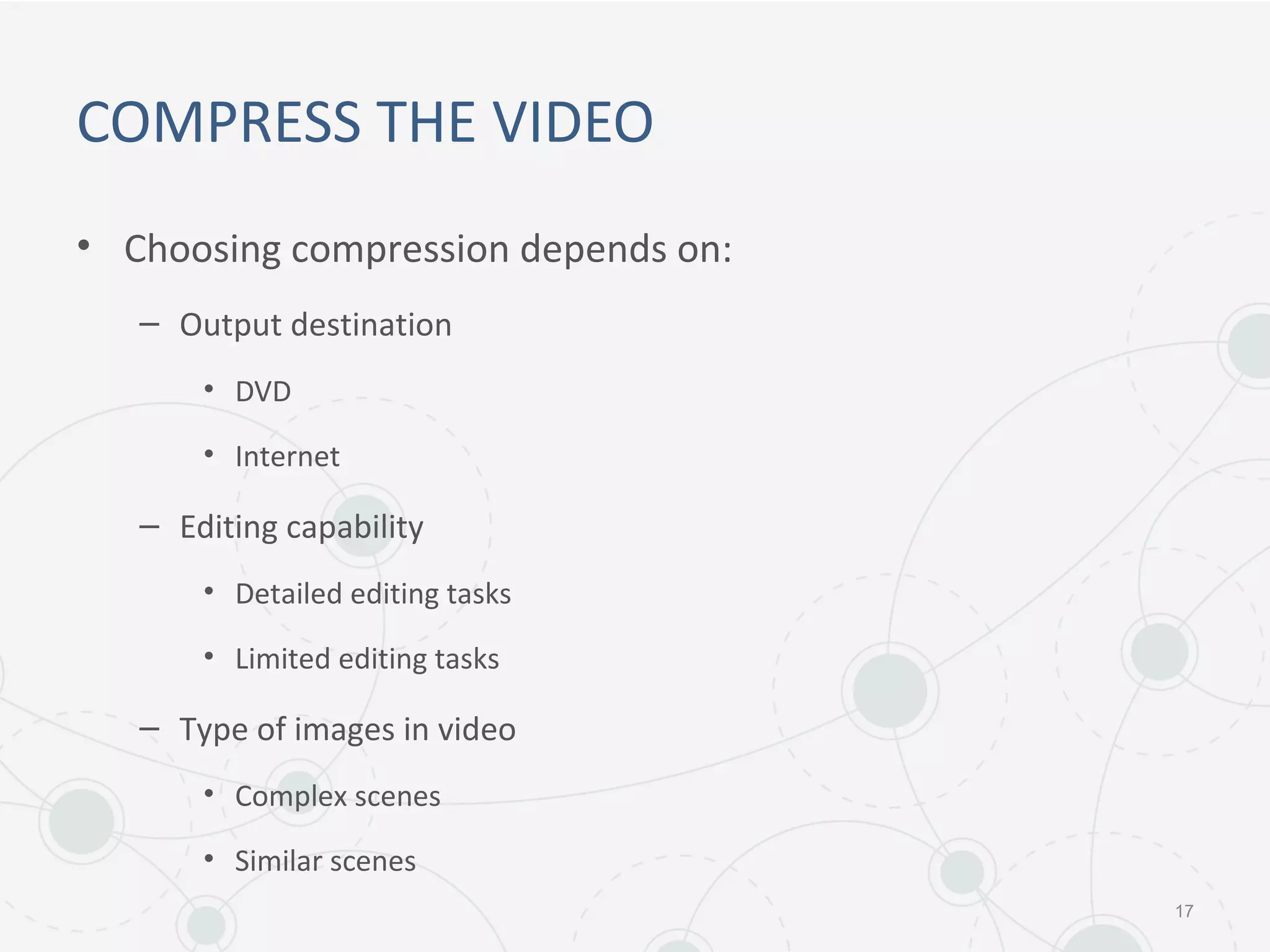 COMPRESS THE VIDEO
• Choosing compression depends on:
– Output destination
• DVD
• Internet
– Editing capability
• Detailed editing tasks
• Limited editing tasks
– Type of images in video
• Complex scenes
• Similar scenes
17
 