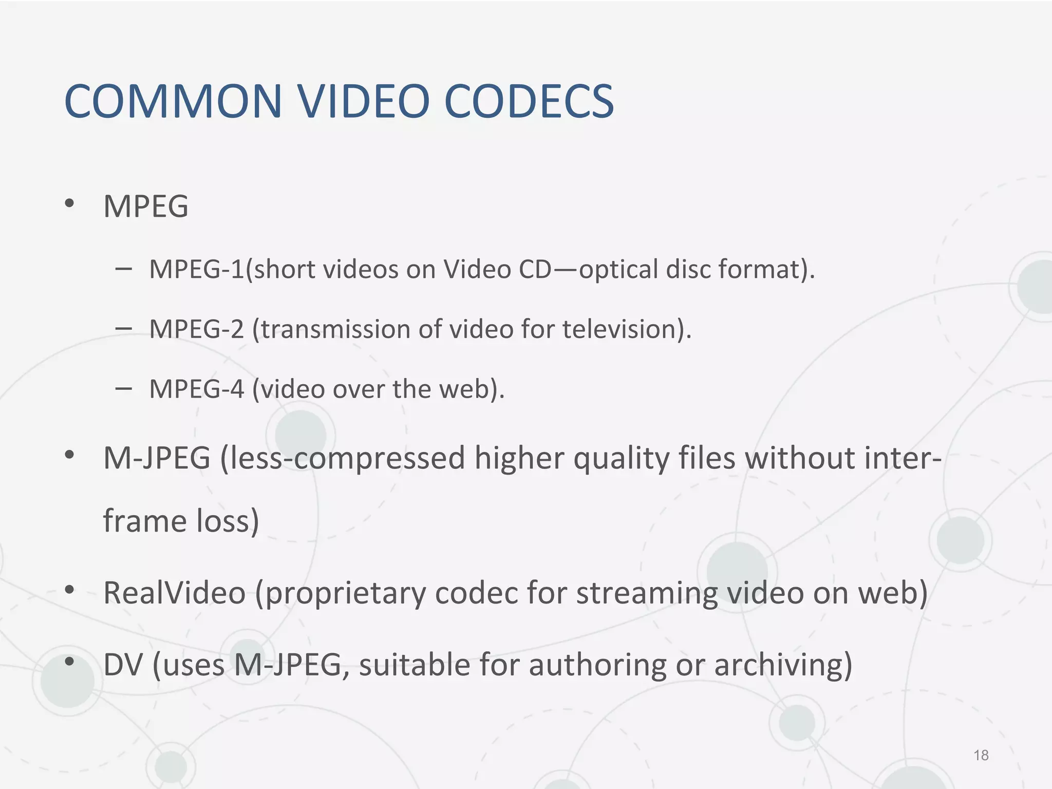 COMMON VIDEO CODECS
• MPEG
– MPEG-1(short videos on Video CD—optical disc format).
– MPEG-2 (transmission of video for television).
– MPEG-4 (video over the web).
• M-JPEG (less-compressed higher quality files without inter-
frame loss)
• RealVideo (proprietary codec for streaming video on web)
• DV (uses M-JPEG, suitable for authoring or archiving)
18
 