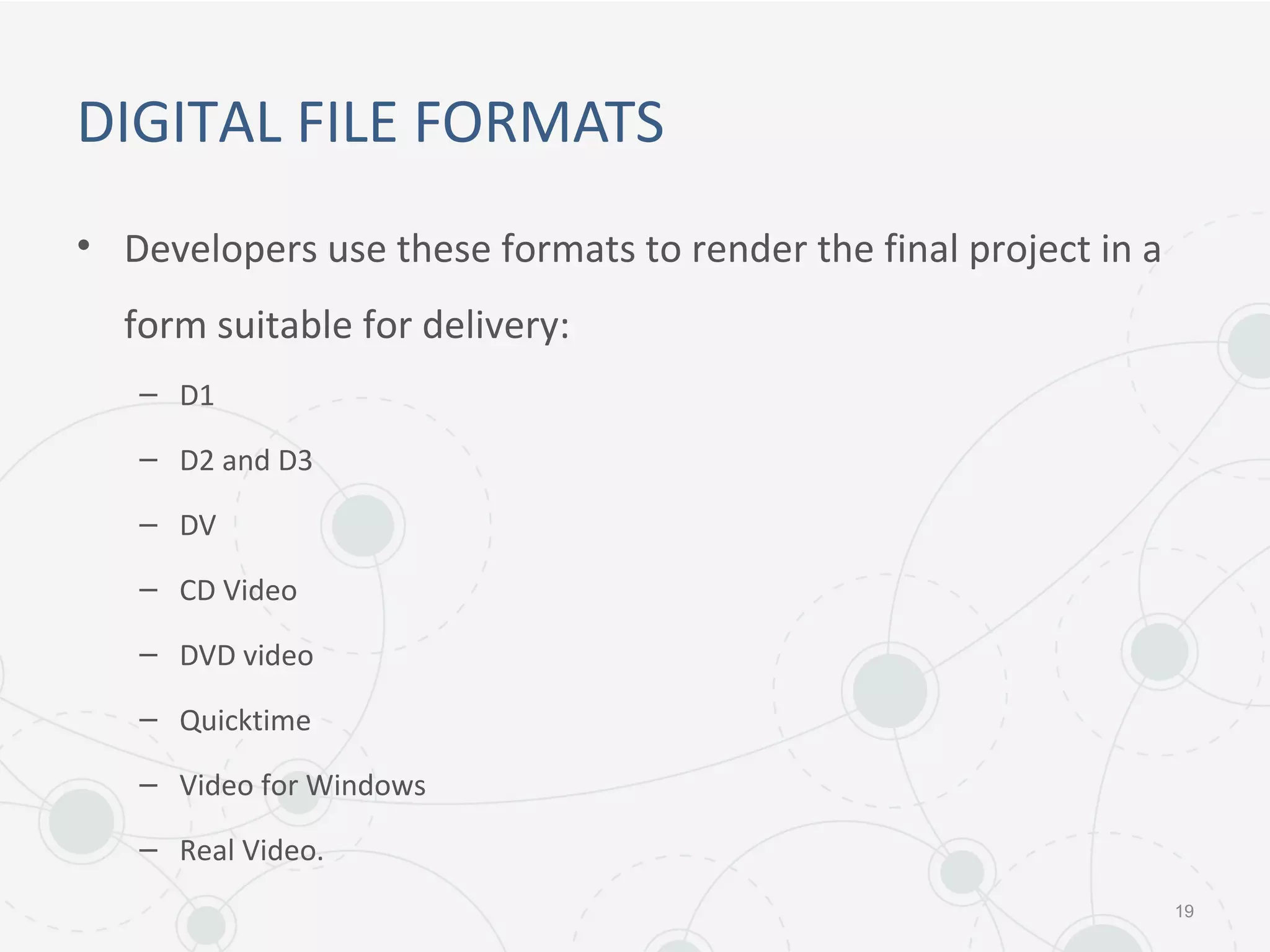 DIGITAL FILE FORMATS
• Developers use these formats to render the final project in a
form suitable for delivery:
– D1
– D2 and D3
– DV
– CD Video
– DVD video
– Quicktime
– Video for Windows
– Real Video.
19
 