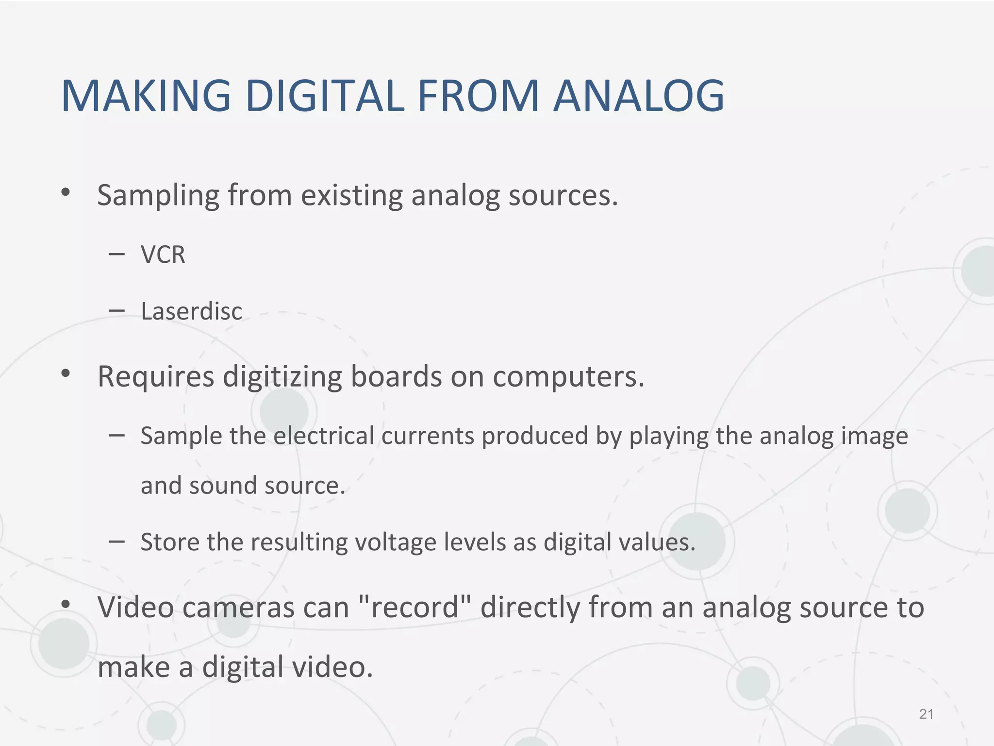 MAKING DIGITAL FROM ANALOG
• Sampling from existing analog sources.
– VCR
– Laserdisc
• Requires digitizing boards on computers.
– Sample the electrical currents produced by playing the analog image
and sound source.
– Store the resulting voltage levels as digital values.
• Video cameras can "record" directly from an analog source to
make a digital video.
21
 