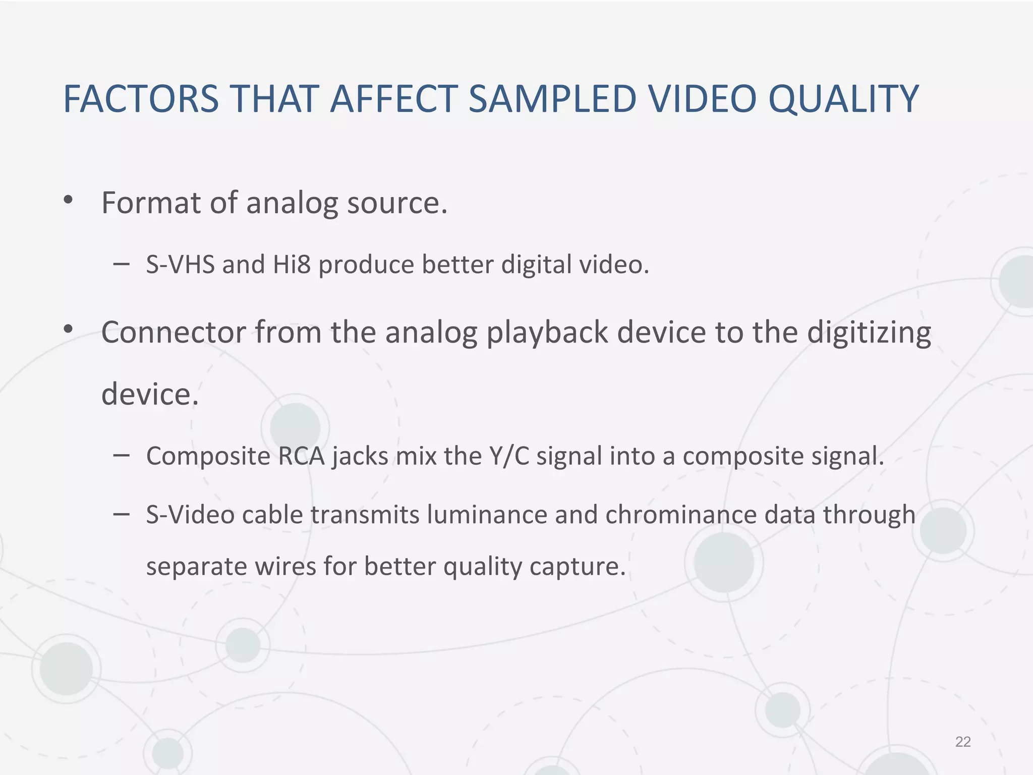 FACTORS THAT AFFECT SAMPLED VIDEO QUALITY
• Format of analog source.
– S-VHS and Hi8 produce better digital video.
• Connector from the analog playback device to the digitizing
device.
– Composite RCA jacks mix the Y/C signal into a composite signal.
– S-Video cable transmits luminance and chrominance data through
separate wires for better quality capture.
22
 