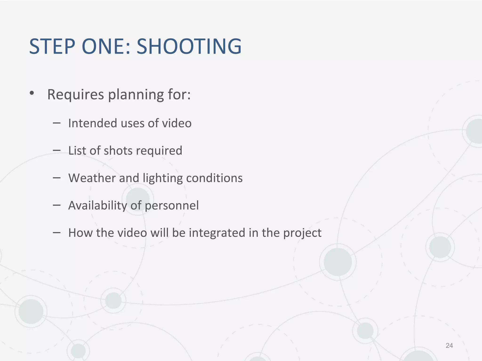 STEP ONE: SHOOTING
• Requires planning for:
– Intended uses of video
– List of shots required
– Weather and lighting conditions
– Availability of personnel
– How the video will be integrated in the project
24
 