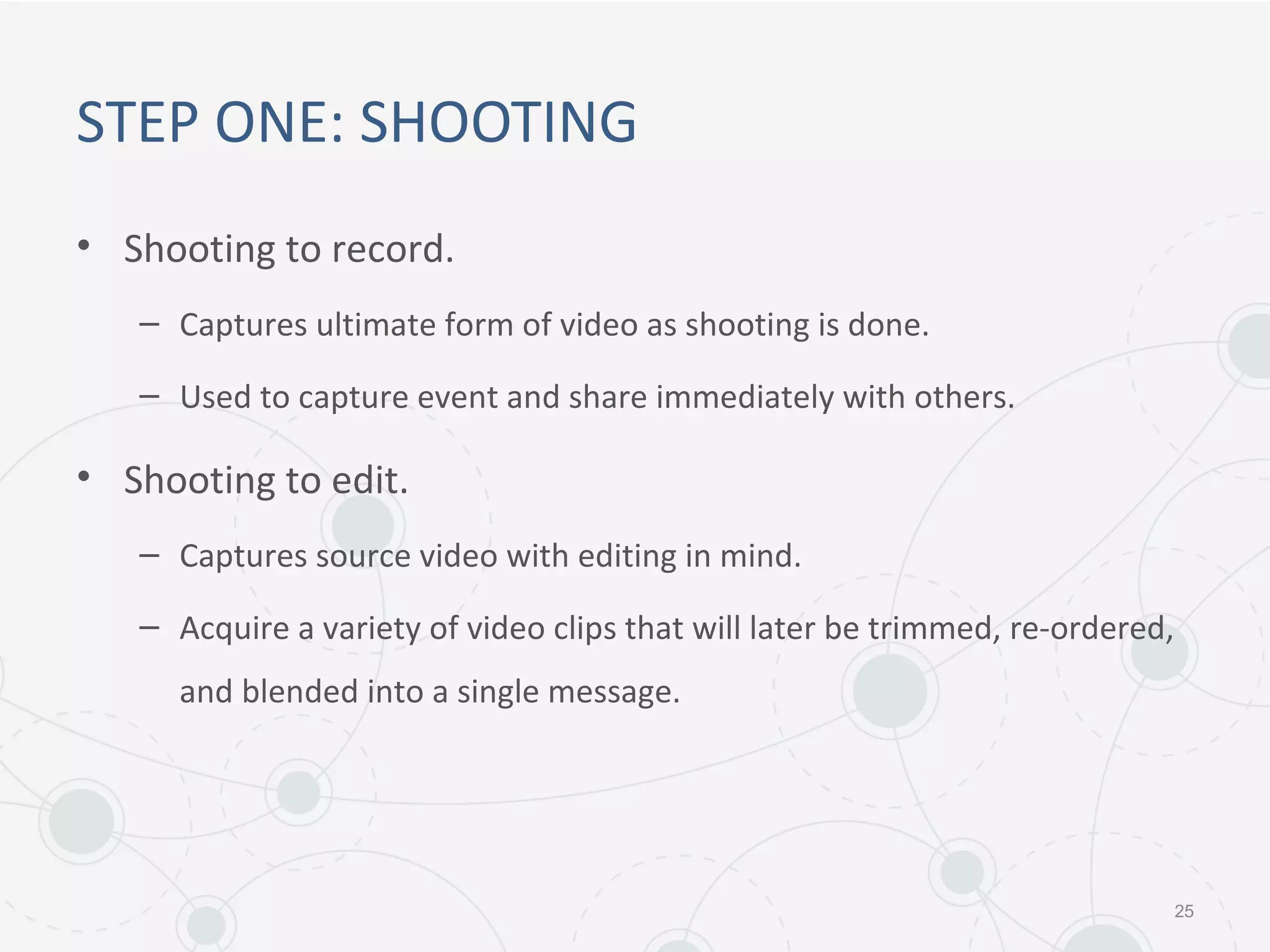 STEP ONE: SHOOTING
• Shooting to record.
– Captures ultimate form of video as shooting is done.
– Used to capture event and share immediately with others.
• Shooting to edit.
– Captures source video with editing in mind.
– Acquire a variety of video clips that will later be trimmed, re-ordered,
and blended into a single message.
25
 