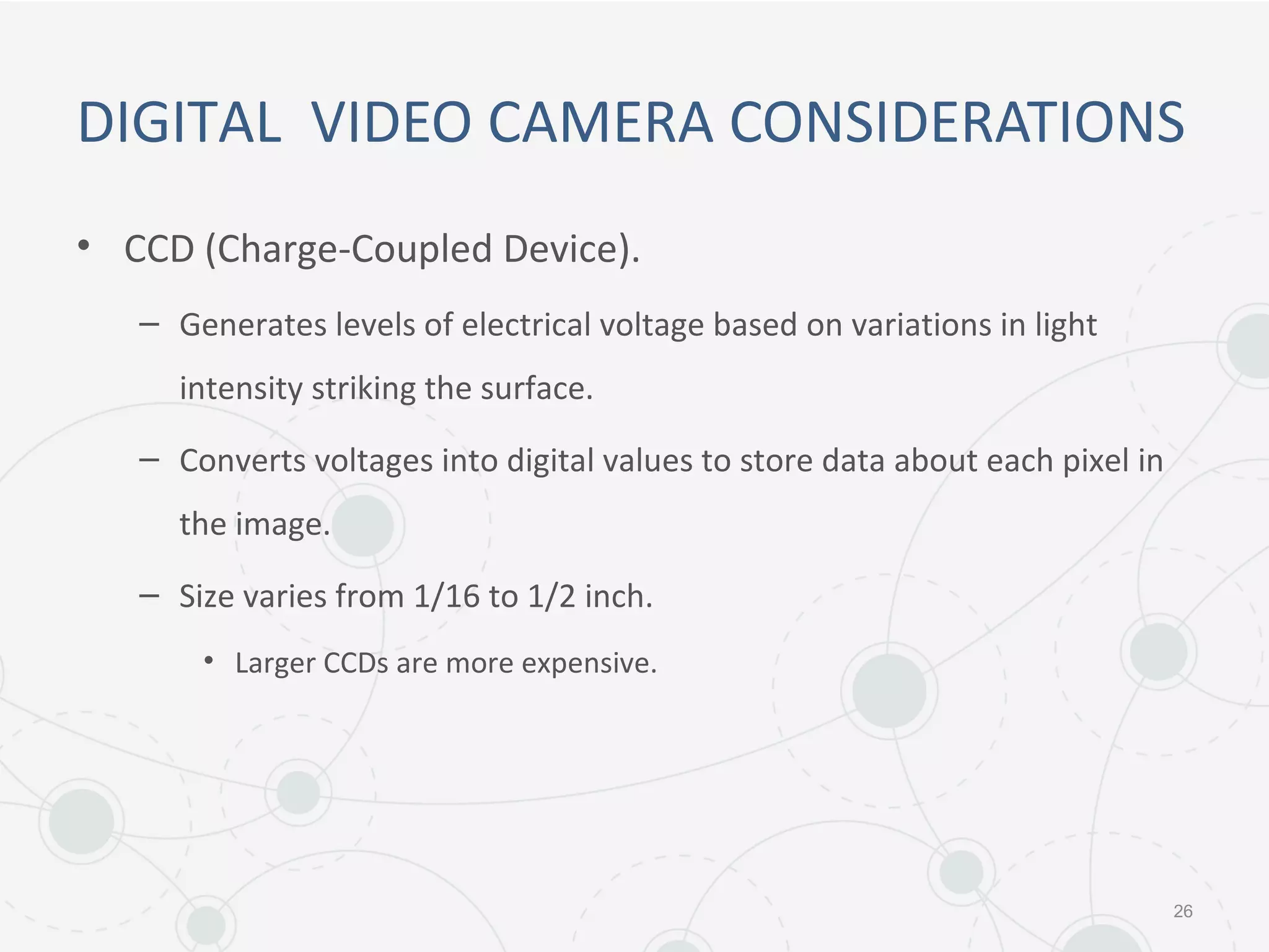 DIGITAL VIDEO CAMERA CONSIDERATIONS
• CCD (Charge-Coupled Device).
– Generates levels of electrical voltage based on variations in light
intensity striking the surface.
– Converts voltages into digital values to store data about each pixel in
the image.
– Size varies from 1/16 to 1/2 inch.
• Larger CCDs are more expensive.
26
 