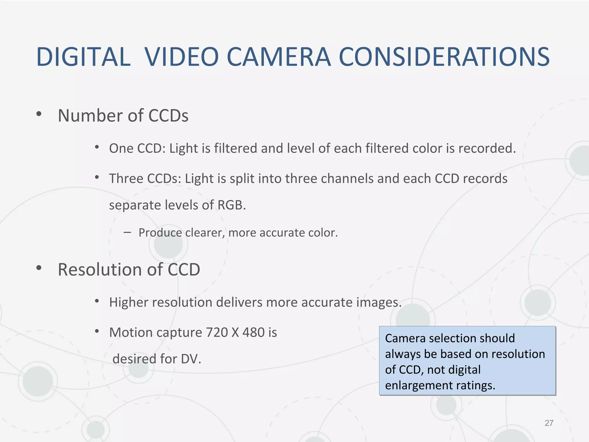 DIGITAL VIDEO CAMERA CONSIDERATIONS
• Number of CCDs
• One CCD: Light is filtered and level of each filtered color is recorded.
• Three CCDs: Light is split into three channels and each CCD records
separate levels of RGB.
– Produce clearer, more accurate color.
• Resolution of CCD
• Higher resolution delivers more accurate images.
• Motion capture 720 X 480 is
desired for DV.
27
Camera selection should
always be based on resolution
of CCD, not digital
enlargement ratings.
Camera selection should
always be based on resolution
of CCD, not digital
enlargement ratings.
 