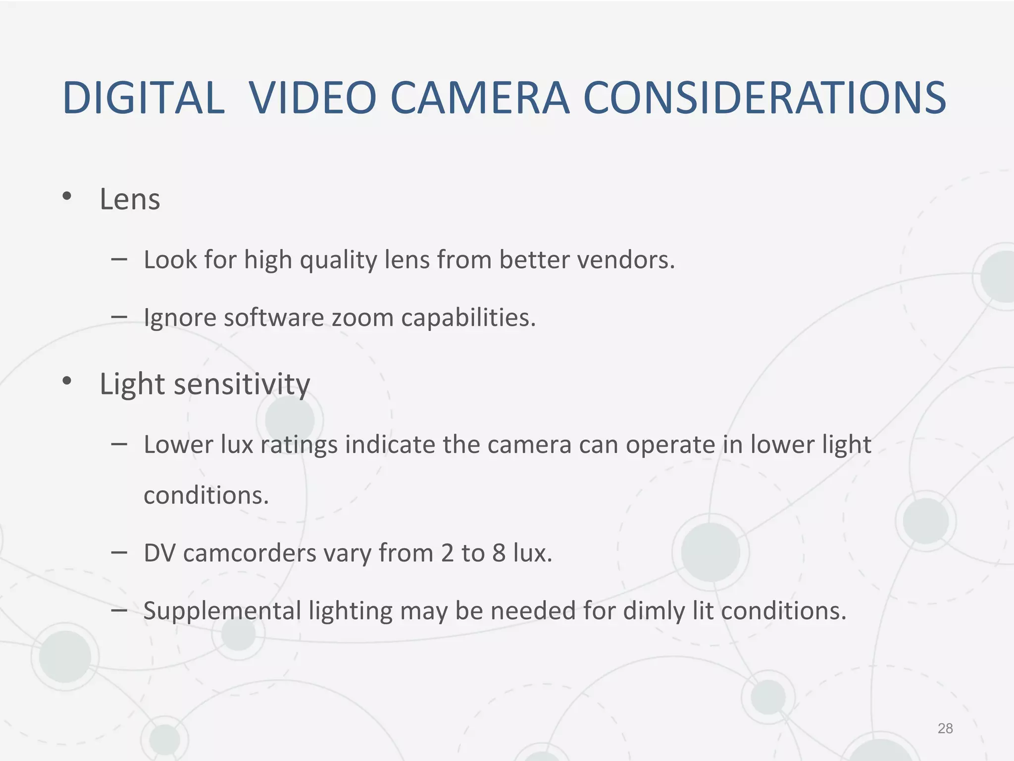 DIGITAL VIDEO CAMERA CONSIDERATIONS
• Lens
– Look for high quality lens from better vendors.
– Ignore software zoom capabilities.
• Light sensitivity
– Lower lux ratings indicate the camera can operate in lower light
conditions.
– DV camcorders vary from 2 to 8 lux.
– Supplemental lighting may be needed for dimly lit conditions.
28
 