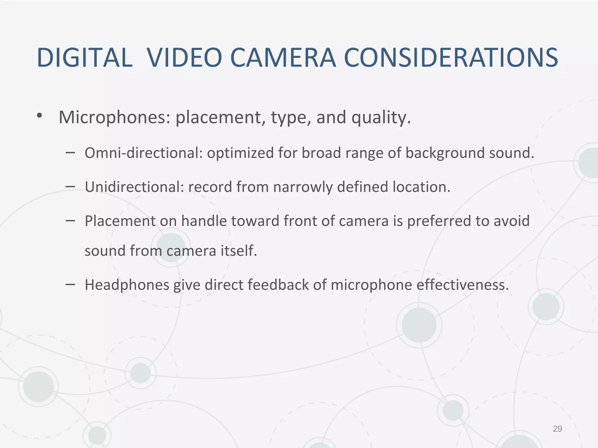 DIGITAL VIDEO CAMERA CONSIDERATIONS
• Microphones: placement, type, and quality.
– Omni-directional: optimized for broad range of background sound.
– Unidirectional: record from narrowly defined location.
– Placement on handle toward front of camera is preferred to avoid
sound from camera itself.
– Headphones give direct feedback of microphone effectiveness.
29
 