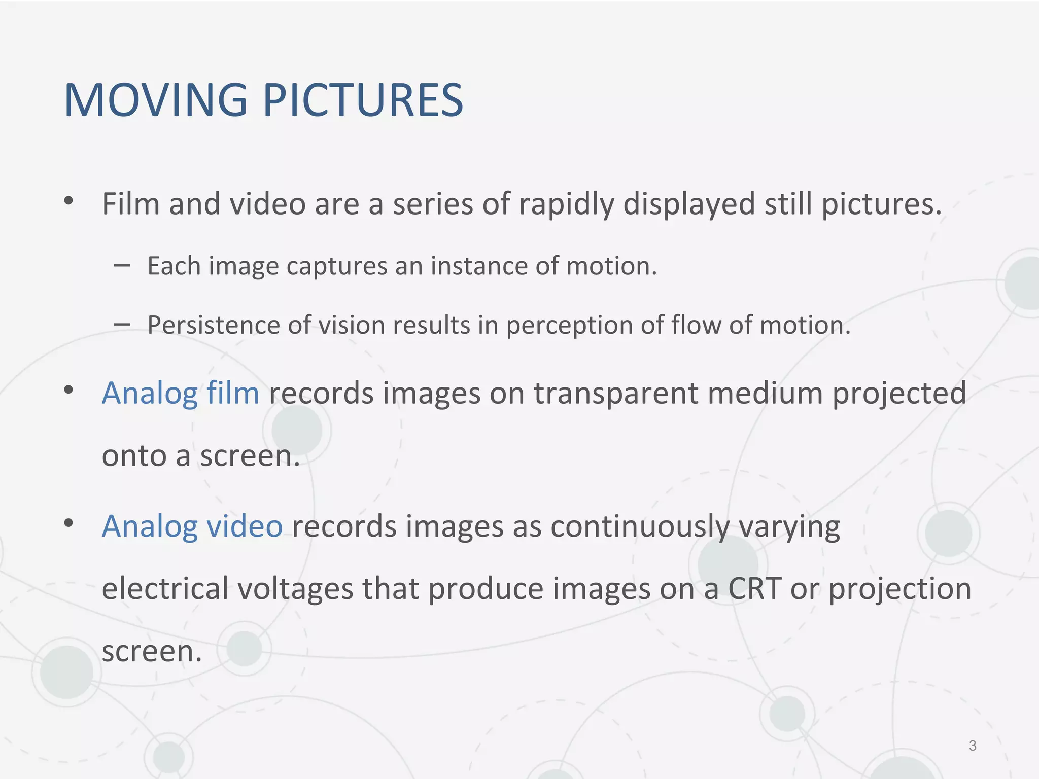 MOVING PICTURES
• Film and video are a series of rapidly displayed still pictures.
– Each image captures an instance of motion.
– Persistence of vision results in perception of flow of motion.
• Analog film records images on transparent medium projected
onto a screen.
• Analog video records images as continuously varying
electrical voltages that produce images on a CRT or projection
screen.
3
 