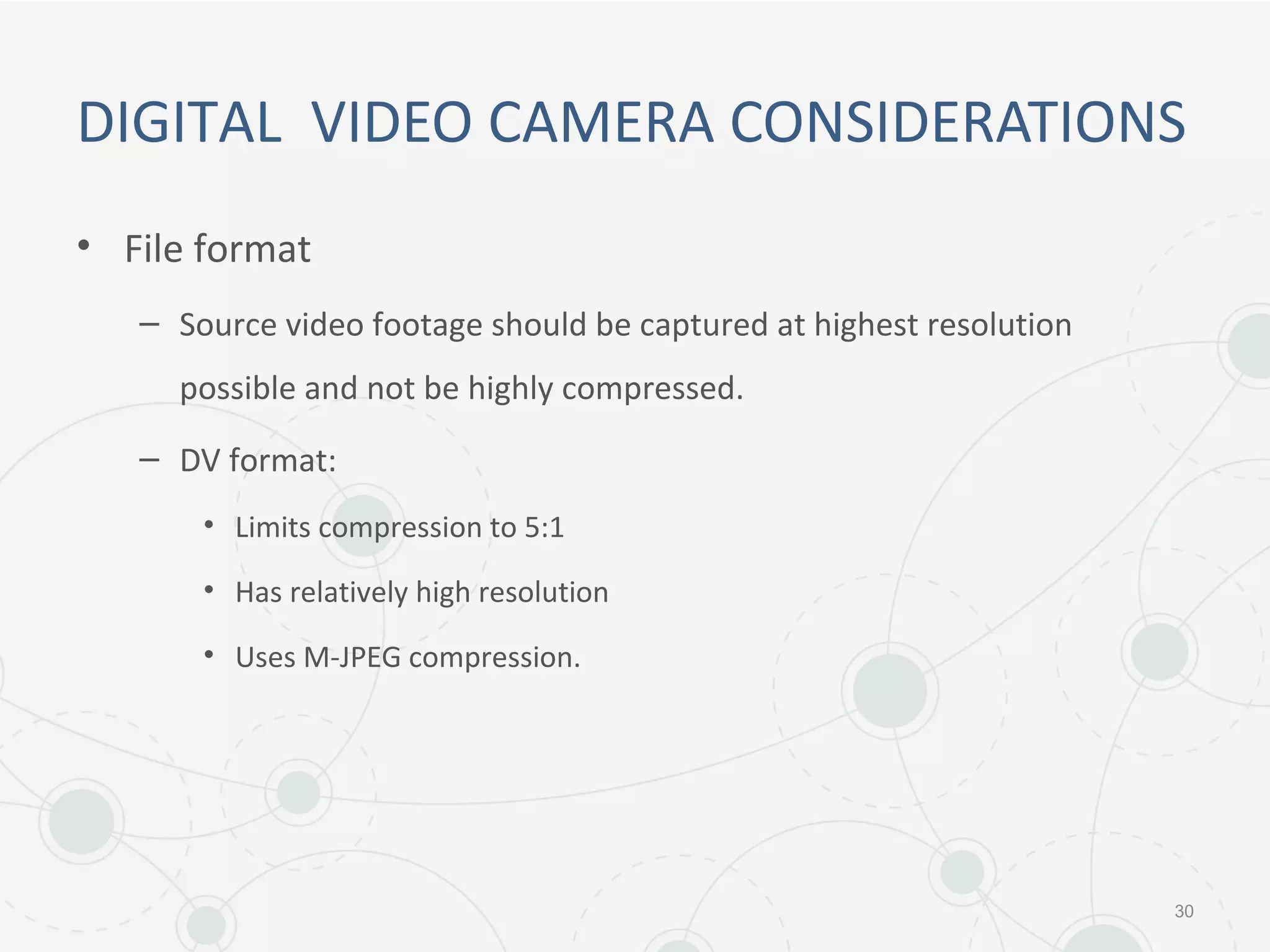 DIGITAL VIDEO CAMERA CONSIDERATIONS
• File format
– Source video footage should be captured at highest resolution
possible and not be highly compressed.
– DV format:
• Limits compression to 5:1
• Has relatively high resolution
• Uses M-JPEG compression.
30
 