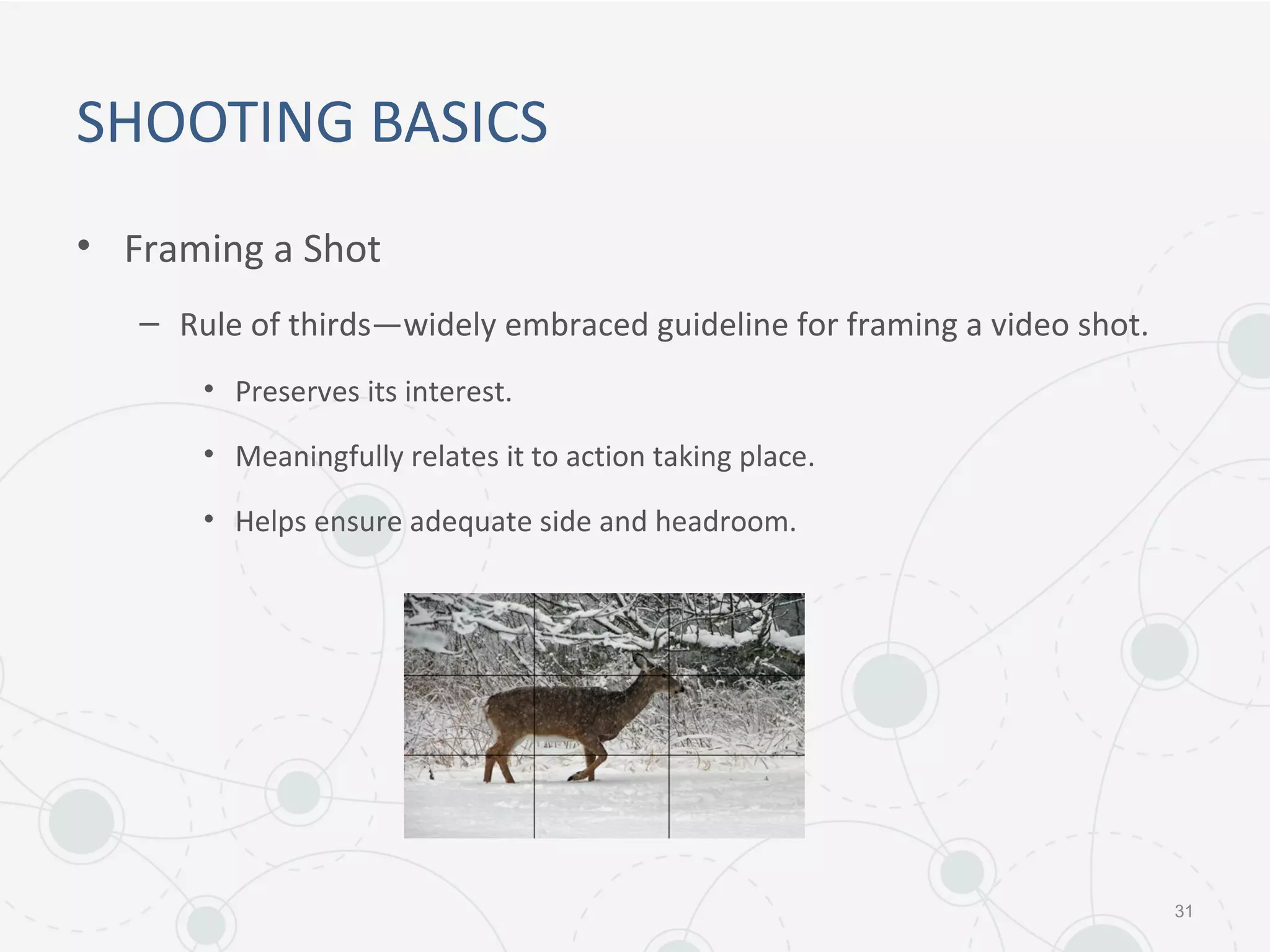 SHOOTING BASICS
• Framing a Shot
– Rule of thirds—widely embraced guideline for framing a video shot.
• Preserves its interest.
• Meaningfully relates it to action taking place.
• Helps ensure adequate side and headroom.
31
 