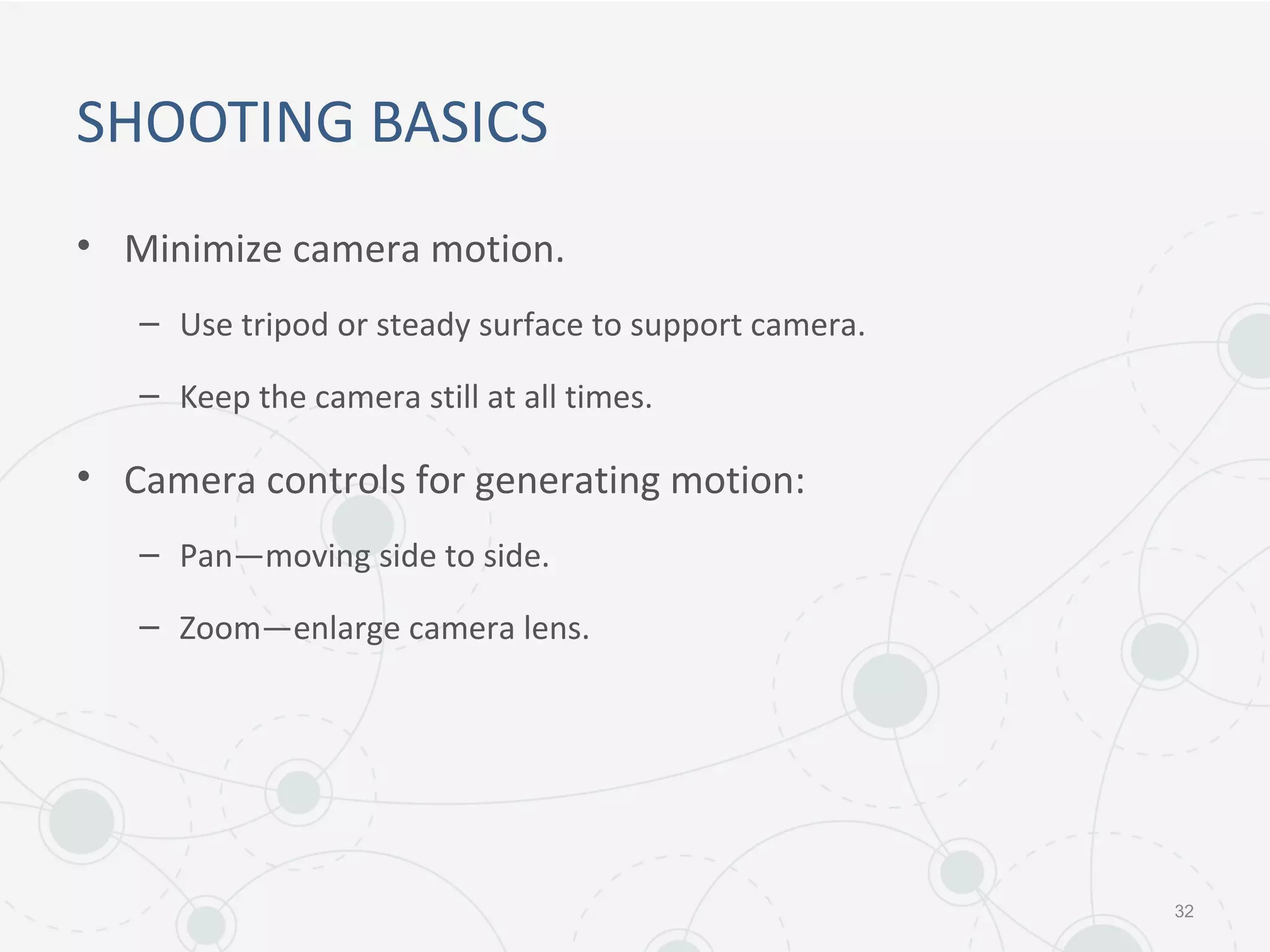 SHOOTING BASICS
• Minimize camera motion.
– Use tripod or steady surface to support camera.
– Keep the camera still at all times.
• Camera controls for generating motion:
– Pan—moving side to side.
– Zoom—enlarge camera lens.
32
 