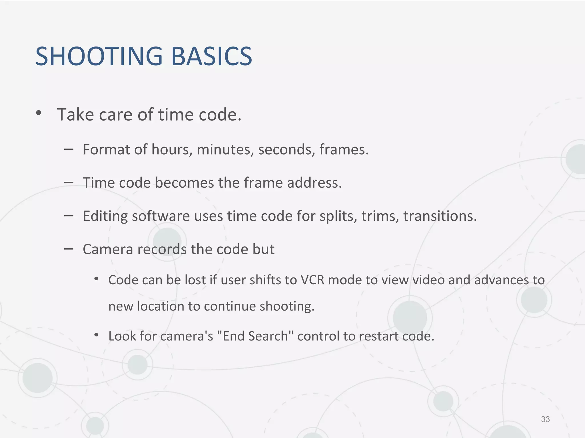 SHOOTING BASICS
• Take care of time code.
– Format of hours, minutes, seconds, frames.
– Time code becomes the frame address.
– Editing software uses time code for splits, trims, transitions.
– Camera records the code but
• Code can be lost if user shifts to VCR mode to view video and advances to
new location to continue shooting.
• Look for camera's "End Search" control to restart code.
33
 