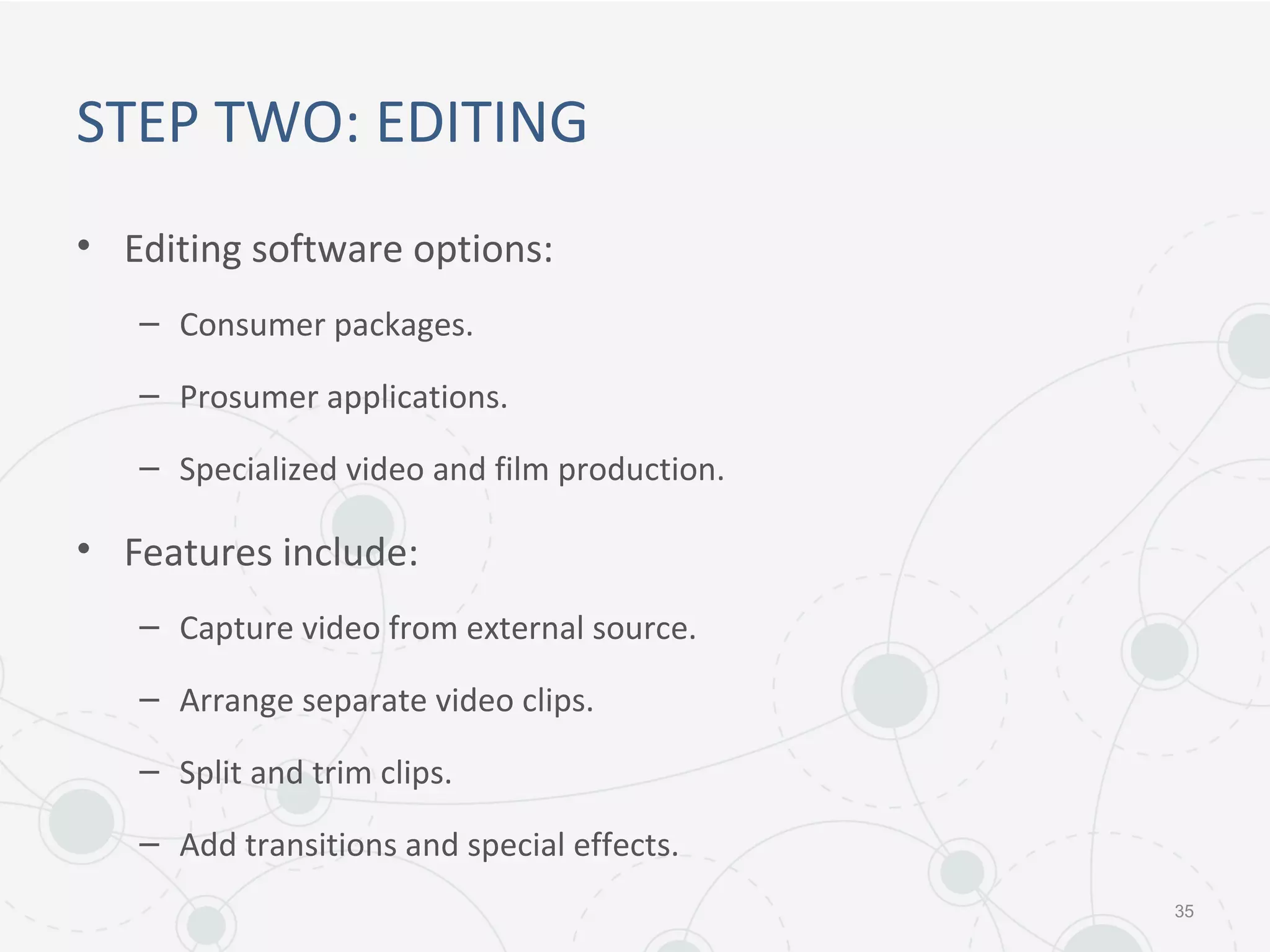 STEP TWO: EDITING
• Editing software options:
– Consumer packages.
– Prosumer applications.
– Specialized video and film production.
• Features include:
– Capture video from external source.
– Arrange separate video clips.
– Split and trim clips.
– Add transitions and special effects.
35
 