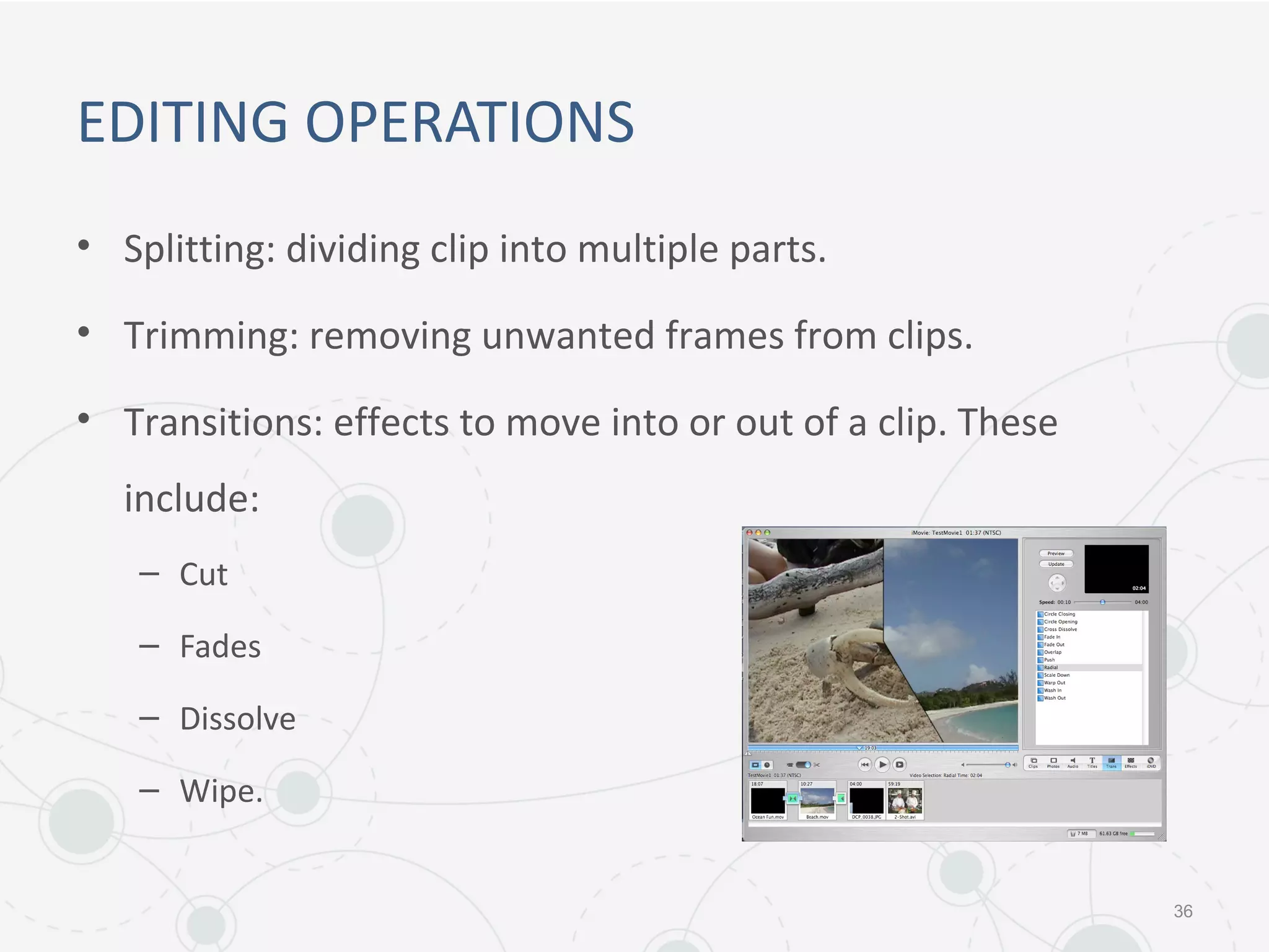 EDITING OPERATIONS
• Splitting: dividing clip into multiple parts.
• Trimming: removing unwanted frames from clips.
• Transitions: effects to move into or out of a clip. These
include:
– Cut
– Fades
– Dissolve
– Wipe.
36
 