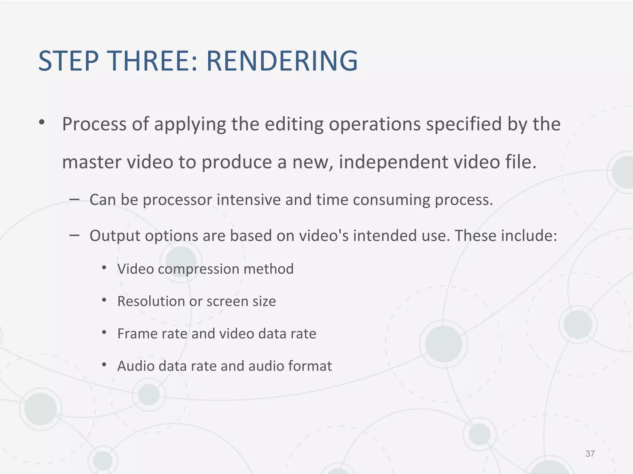 STEP THREE: RENDERING
• Process of applying the editing operations specified by the
master video to produce a new, independent video file.
– Can be processor intensive and time consuming process.
– Output options are based on video's intended use. These include:
• Video compression method
• Resolution or screen size
• Frame rate and video data rate
• Audio data rate and audio format
37
 