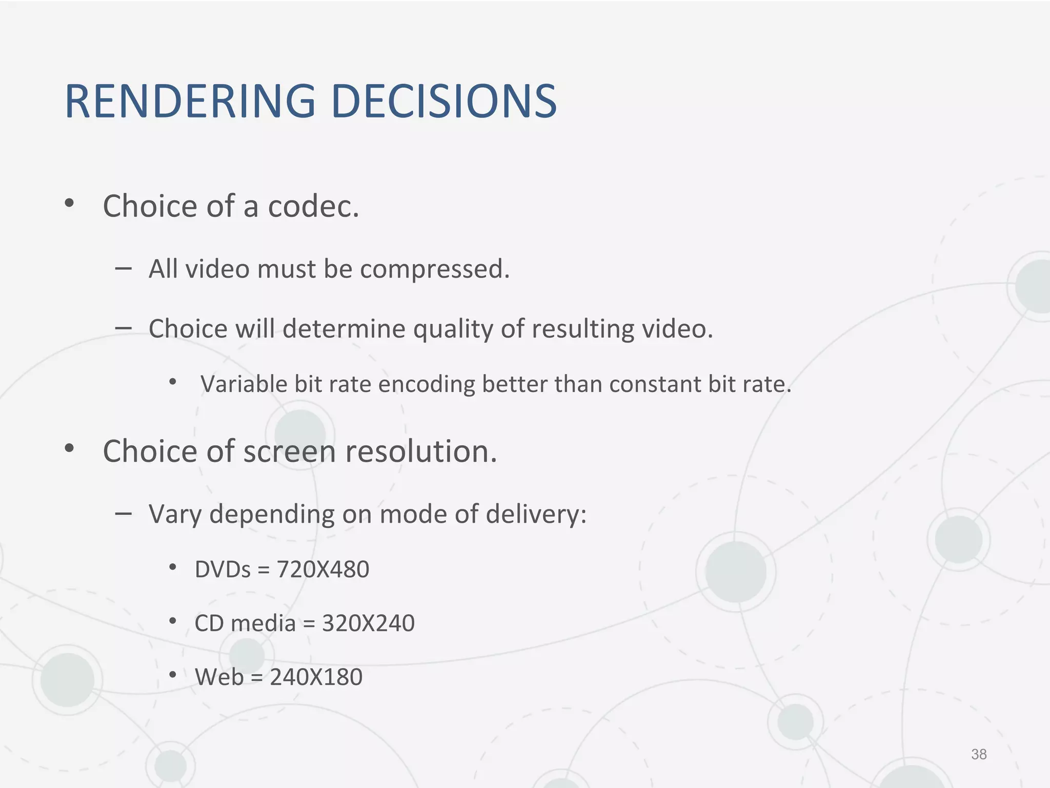 RENDERING DECISIONS
• Choice of a codec.
– All video must be compressed.
– Choice will determine quality of resulting video.
• Variable bit rate encoding better than constant bit rate.
• Choice of screen resolution.
– Vary depending on mode of delivery:
• DVDs = 720X480
• CD media = 320X240
• Web = 240X180
38
 